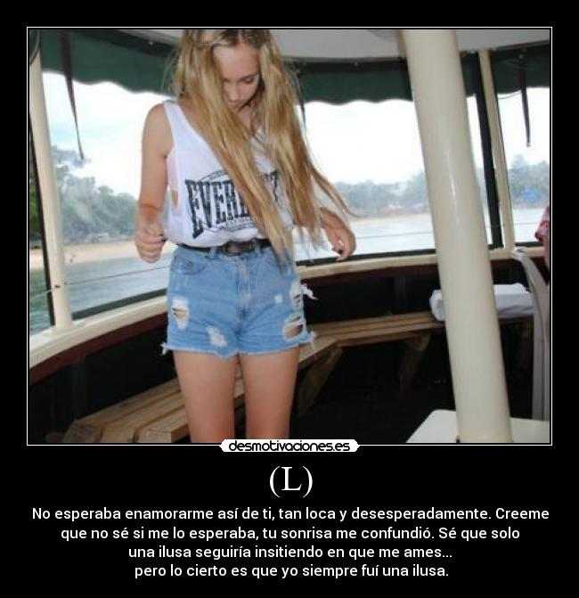 (L) - No esperaba enamorarme así de ti, tan loca y desesperadamente. Creeme
que no sé si me lo esperaba, tu sonrisa me confundió. Sé que solo
una ilusa seguiría insitiendo en que me ames...
pero lo cierto es que yo siempre fuí una ilusa.