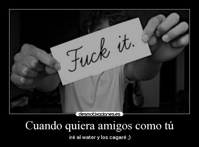 Cuando quiera amigos como tú - iré al water y los cagaré ;)