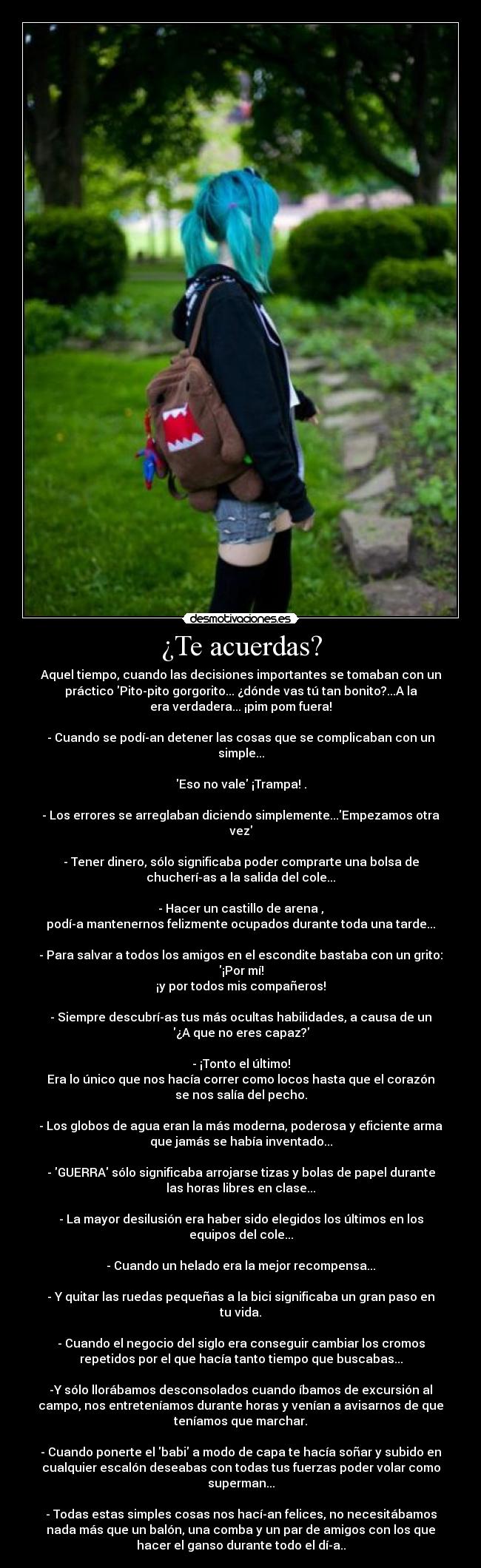 ¿Te acuerdas? - Aquel tiempo, cuando las decisiones importantes se tomaban con un
práctico Pito-pito gorgorito... ¿dónde vas tú tan bonito?...A la
era verdadera... ¡pim pom fuera!

- Cuando se podí­an detener las cosas que se complicaban con un
simple...

Eso no vale ¡Trampa! .

- Los errores se arreglaban diciendo simplemente...Empezamos otra
vez

- Tener dinero, sólo significaba poder comprarte una bolsa de
chucherí­as a la salida del cole...

- Hacer un castillo de arena ,
podí­a mantenernos felizmente ocupados durante toda una tarde...

- Para salvar a todos los amigos en el escondite bastaba con un grito:
¡Por mí!
¡y por todos mis compañeros!

- Siempre descubrí­as tus más ocultas habilidades, a causa de un
¿A que no eres capaz?

- ¡Tonto el último!
Era lo único que nos hacía correr como locos hasta que el corazón
se nos salía del pecho.

- Los globos de agua eran la más moderna, poderosa y eficiente arma
que jamás se había inventado...

- GUERRA sólo significaba arrojarse tizas y bolas de papel durante
las horas libres en clase...

- La mayor desilusión era haber sido elegidos los últimos en los
equipos del cole...

- Cuando un helado era la mejor recompensa...

- Y quitar las ruedas pequeñas a la bici significaba un gran paso en
tu vida.

- Cuando el negocio del siglo era conseguir cambiar los cromos
repetidos por el que hacía tanto tiempo que buscabas...

-Y sólo llorábamos desconsolados cuando íbamos de excursión al
campo, nos entreteníamos durante horas y venían a avisarnos de que
teníamos que marchar.

- Cuando ponerte el babi a modo de capa te hacía soñar y subido en
cualquier escalón deseabas con todas tus fuerzas poder volar como
superman...

- Todas estas simples cosas nos hací­an felices, no necesitábamos
nada más que un balón, una comba y un par de amigos con los que
hacer el ganso durante todo el dí­a..