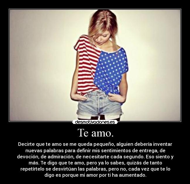 Te amo. - Decirte que te amo se me queda pequeño, alguien debería inventar
nuevas palabras para definir mis sentimientos de entrega, de
devoción, de admiración, de necesitarte cada segundo. Eso siento y
más. Te digo que te amo, pero ya lo sabes, quizás de tanto
repetírtelo se desvirtúan las palabras, pero no, cada vez que te lo
digo es porque mi amor por ti ha aumentado.