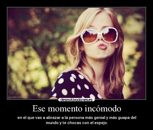 Ese momento incómodo - en el que vas a abrazar a la persona más genial y más guapa del
mundo y te chocas con el espejo.