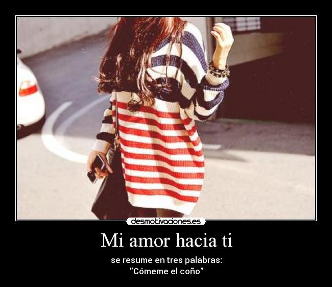 Mi amor hacia ti - se resume en tres palabras:
Cómeme el coño