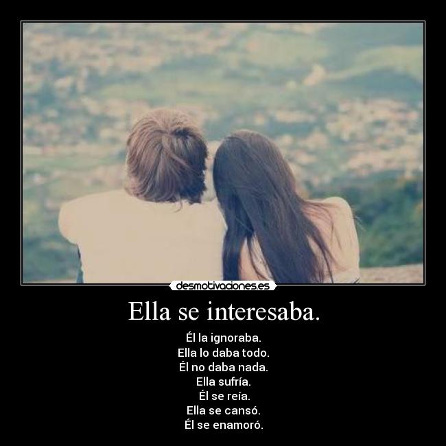 Ella se interesaba. - Él la ignoraba.
Ella lo daba todo.
Él no daba nada.
Ella sufría.
Él se reía.
Ella se cansó.
Él se enamoró.