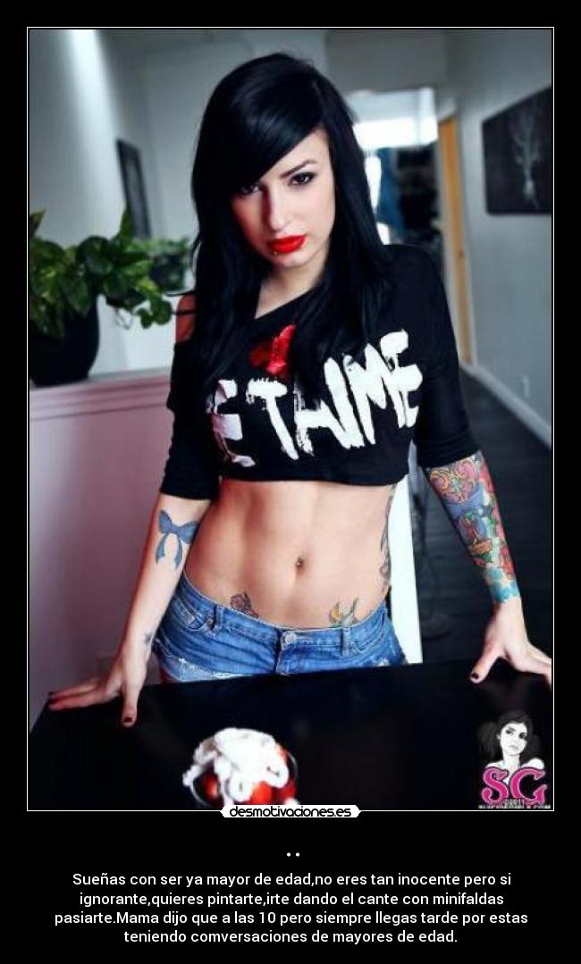 .. - Sueñas con ser ya mayor de edad,no eres tan inocente pero si
ignorante,quieres pintarte,irte dando el cante con minifaldas
pasiarte.Mama dijo que a las 10 pero siempre llegas tarde por estas
teniendo comversaciones de mayores de edad.