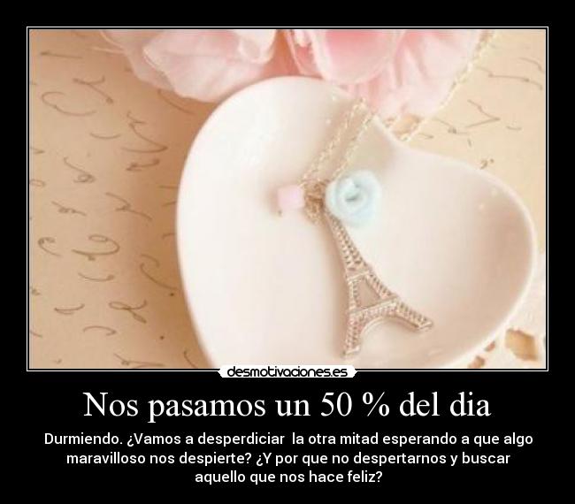 Nos pasamos un 50 % del dia - Durmiendo. ¿Vamos a desperdiciar la otra mitad esperando a que algo
maravilloso nos despierte? ¿Y por que no despertarnos y buscar
aquello que nos hace feliz?