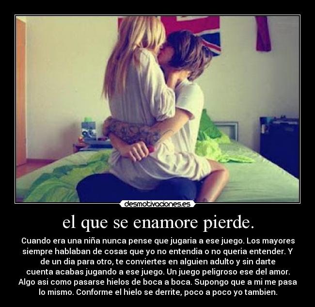 el que se enamore pierde. - Cuando era una niña nunca pense que jugaria a ese juego. Los mayores
siempre hablaban de cosas que yo no entendia o no queria entender. Y
de un dia para otro, te conviertes en alguien adulto y sin darte
cuenta acabas jugando a ese juego. Un juego peligroso ese del amor.
Algo asi como pasarse hielos de boca a boca. Supongo que a mi me pasa
lo mismo. Conforme el hielo se derrite, poco a poco yo tambien.