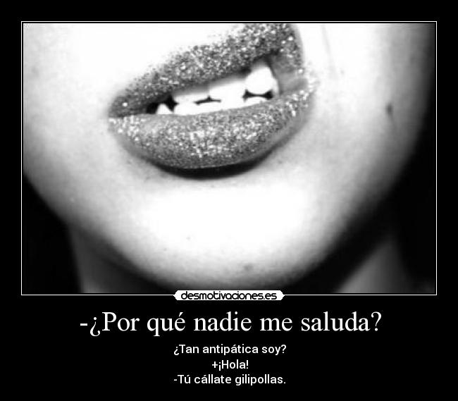 -¿Por qué nadie me saluda? - ¿Tan antipática soy?
+¡Hola!
-Tú cállate gilipollas.