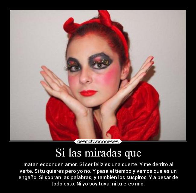 Si las miradas que - matan esconden amor. Si ser feliz es una suerte. Y me derrito al
verte. Si tu quieres pero yo no. Y pasa el tiempo y vemos que es un
engaño. Si sobran las palabras, y también los suspiros. Y a pesar de
todo esto. Ni yo soy tuya, ni tu eres mio.
