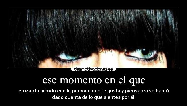 ese momento en el que - cruzas la mirada con la persona que te gusta y piensas si se habrá
dado cuenta de lo que sientes por él.