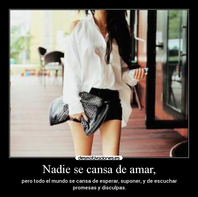 Nadie se cansa de amar, - pero todo el mundo se cansa de esperar, suponer, y de escuchar
promesas y disculpas.