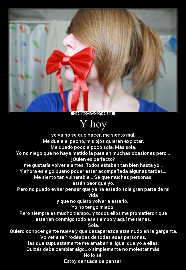 Y hoy - yo ya no se que hacer, me siento mal.
Me duele el pecho, mis ojos quieren explotar.
Me quedo poco a poco sola. Más sola.
Yo no niego que no haya metido la pata en muchas ocasiones pero...
¿Quién es perfecto? 
me gustaría volver a antes. Todos estaban tan bien hasta yo...
Y ahora es algo bueno poder estar acompañada algunas tardes...
Me siento tan vulnerable... Sé que muchas personas 
están peor que yo.
Pero no puedo evitar pensar que ya he estado sola gran parte de mi
vida
y que no quiero volver a estarlo. 
Yo no tengo miedo.
Pero siempre es mucho tiempo.. y todos ellos me prometieron que
estarían conmigo todo ese tiempo y aquí me tienes.
Sola.
Quiero conocer gente nueva y que desaparezca este nudo en la garganta.
Volver a reír rodeadas de todas esas personas,
las que supuestamente me amaban al igual que yo a ellas.
Quizás deba cambiar algo.. o simplemente no molestar más.
No lo sé.
Estoy cansada de pensar.