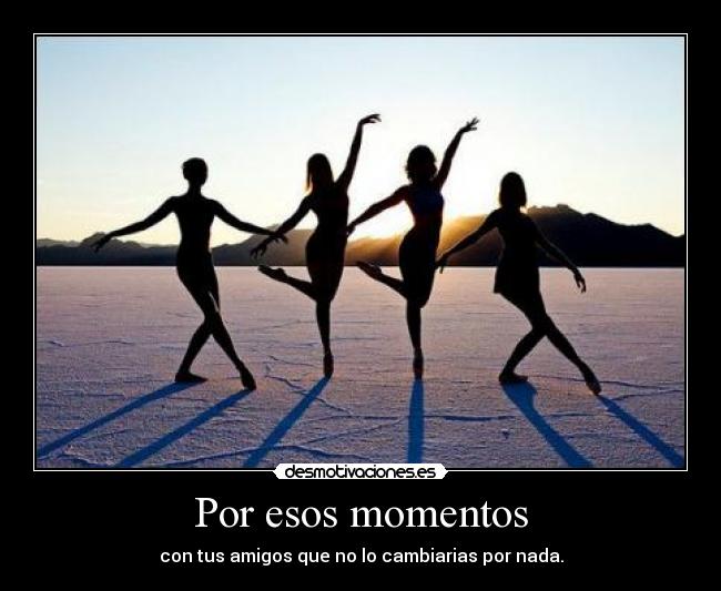Por esos momentos - con tus amigos que no lo cambiarias por nada.