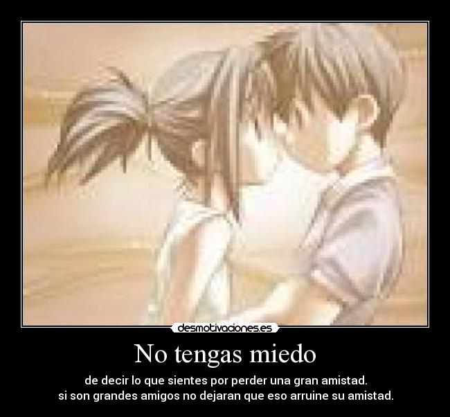 No tengas miedo - de decir lo que sientes por perder una gran amistad.
si son grandes amigos no dejaran que eso arruine su amistad.