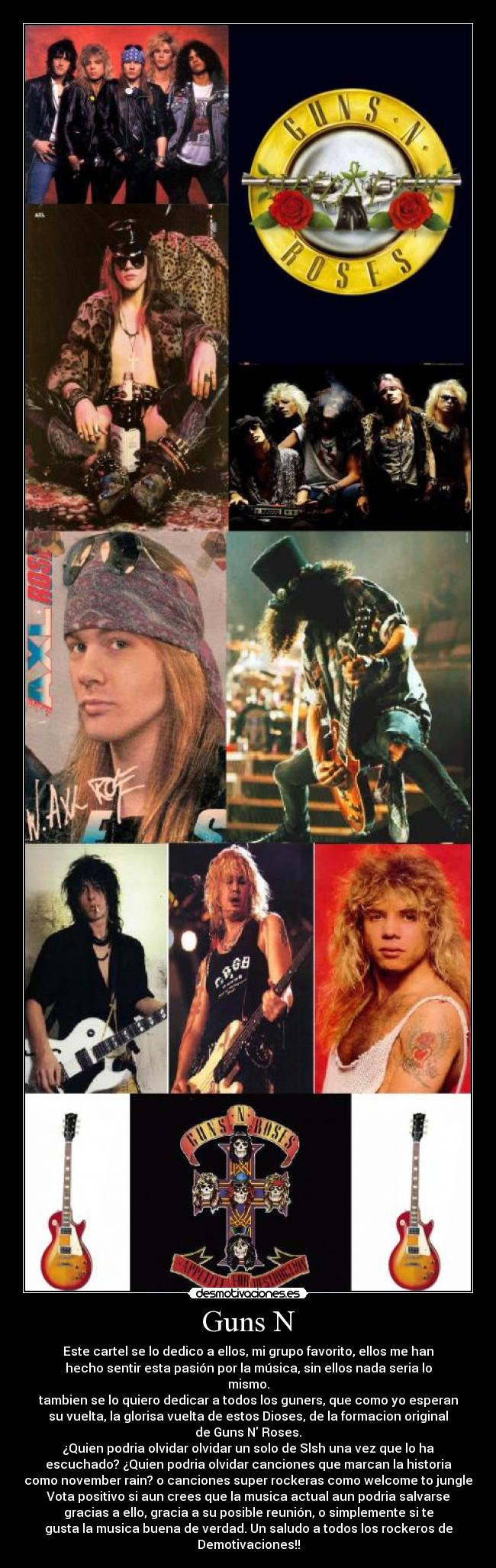 Guns N - Este cartel se lo dedico a ellos, mi grupo favorito, ellos me han
hecho sentir esta pasión por la música, sin ellos nada seria lo
mismo.
tambien se lo quiero dedicar a todos los guners, que como yo esperan
su vuelta, la glorisa vuelta de estos Dioses, de la formacion original
de Guns N Roses.
¿Quien podria olvidar olvidar un solo de Slsh una vez que lo ha
escuchado? ¿Quien podria olvidar canciones que marcan la historia
como november rain? o canciones super rockeras como welcome to jungle
Vota positivo si aun crees que la musica actual aun podria salvarse
gracias a ello, gracia a su posible reunión, o simplemente si te
gusta la musica buena de verdad. Un saludo a todos los rockeros de
Demotivaciones!!