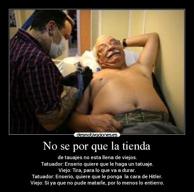 No se por que la tienda - de tauajes no esta llena de viejos.
Tatuador: Enserio quiere que le haga un tatuaje.
Viejo: Tira, para lo que va a durar.
Tatuador: Enserio, quiere que le ponga  la cara de Hitler.
Viejo: Si ya que no pude matarle, por lo menos lo entierro.