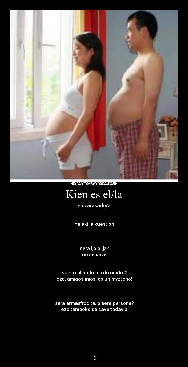 Kien es el/la - emvarasado/a


he aki la kuestion



sera ijo o ija?
no se save


saldra al padre o a la madre?
ezo, amigos mios, es un myzterio!



sera ermasfrodita, o sera persona?
ezo tampoko se save todavia







:D