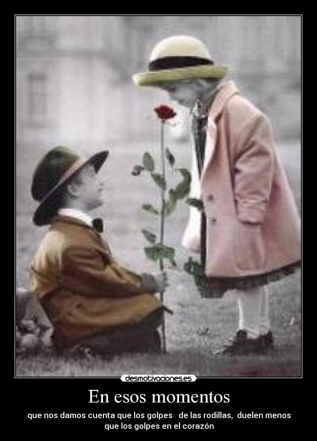 En esos momentos - que nos damos cuenta que los golpes de las rodillas, duelen menos
que los golpes en el corazón