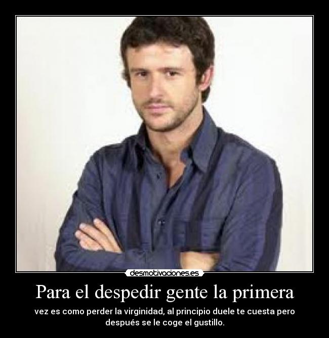 Para el despedir gente la primera - vez es como perder la virginidad, al principio duele te cuesta pero
después se le coge el gustillo.