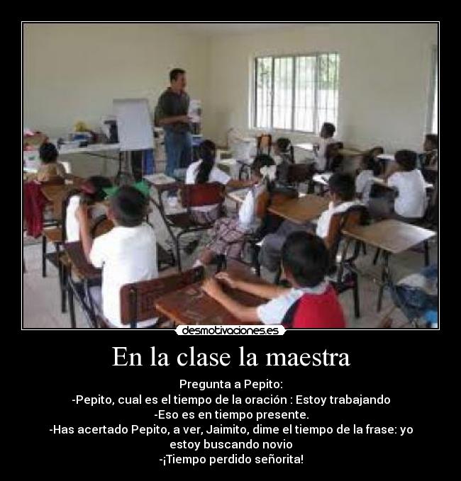En la clase la maestra - Pregunta a Pepito:
-Pepito, cual es el tiempo de la oración : Estoy trabajando
-Eso es en tiempo presente.
-Has acertado Pepito, a ver, Jaimito, dime el tiempo de la frase: yo
estoy buscando novio
-¡Tiempo perdido señorita!
