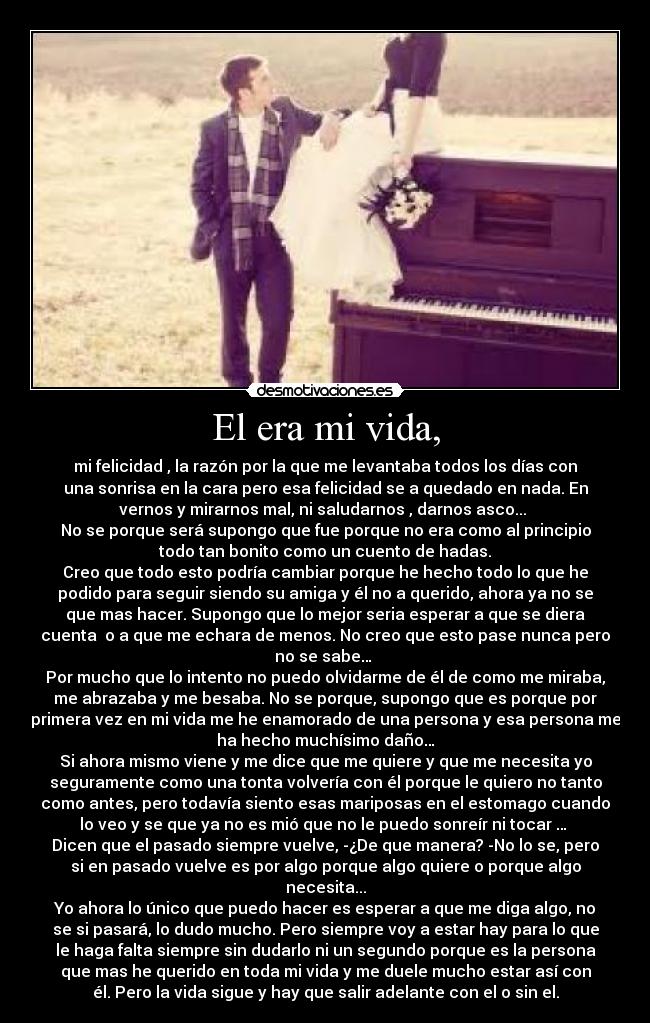 El era mi vida, - mi felicidad , la razón por la que me levantaba todos los días con
una sonrisa en la cara pero esa felicidad se a quedado en nada. En
vernos y mirarnos mal, ni saludarnos , darnos asco... 
No se porque será supongo que fue porque no era como al principio
todo tan bonito como un cuento de hadas.
Creo que todo esto podría cambiar porque he hecho todo lo que he
podido para seguir siendo su amiga y él no a querido, ahora ya no se
que mas hacer. Supongo que lo mejor seria esperar a que se diera
cuenta  o a que me echara de menos. No creo que esto pase nunca pero
no se sabe… 
Por mucho que lo intento no puedo olvidarme de él de como me miraba,
me abrazaba y me besaba. No se porque, supongo que es porque por
primera vez en mi vida me he enamorado de una persona y esa persona me
ha hecho muchísimo daño…
Si ahora mismo viene y me dice que me quiere y que me necesita yo
seguramente como una tonta volvería con él porque le quiero no tanto
como antes, pero todavía siento esas mariposas en el estomago cuando
lo veo y se que ya no es mió que no le puedo sonreír ni tocar … 
Dicen que el pasado siempre vuelve, -¿De que manera? -No lo se, pero
si en pasado vuelve es por algo porque algo quiere o porque algo
necesita...
Yo ahora lo único que puedo hacer es esperar a que me diga algo, no
se si pasará, lo dudo mucho. Pero siempre voy a estar hay para lo que
le haga falta siempre sin dudarlo ni un segundo porque es la persona
que mas he querido en toda mi vida y me duele mucho estar así con
él. Pero la vida sigue y hay que salir adelante con el o sin el.