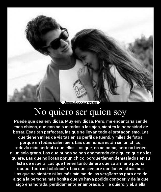 No quiero ser quien soy - Puede que sea envidiosa. Muy envidiosa. Pero, me encantaría ser de
esas chicas, que con solo mirarlas a los ojos, sientes la necesidad de
besar. Esas tan perfectas, las que se llevan todo el protagonismo. Las
que tienen miles de visitas en su perfil de tuenti, y miles de fotos,
porque en todas salen bien. Las que nunca están sin un chico,
todavía más perfecto que ellas. Las que, no se como, pero no tienen
ni un solo grano. Las que nunca se han enamorado de alguien que no les
quiere. Las que no lloran por un chico, porque tienen demasiados en su
lista de espera. Las que tienen tanto dinero que su armario podría
ocupar toda mi habitación. Las que siempre confían en sí mismas.
Las que no sienten ni las más mínima de las vergüenzas para decirle
algo a la persona más bonita que yo haya podido conocer, y de la que
sigo enamorada, perdidamente enamorada. Sí, le quiero, y él, a ella