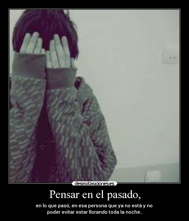 Pensar en el pasado, - en lo que pasó, en esa persona que ya no está y no
poder evitar estar llorando toda la noche..