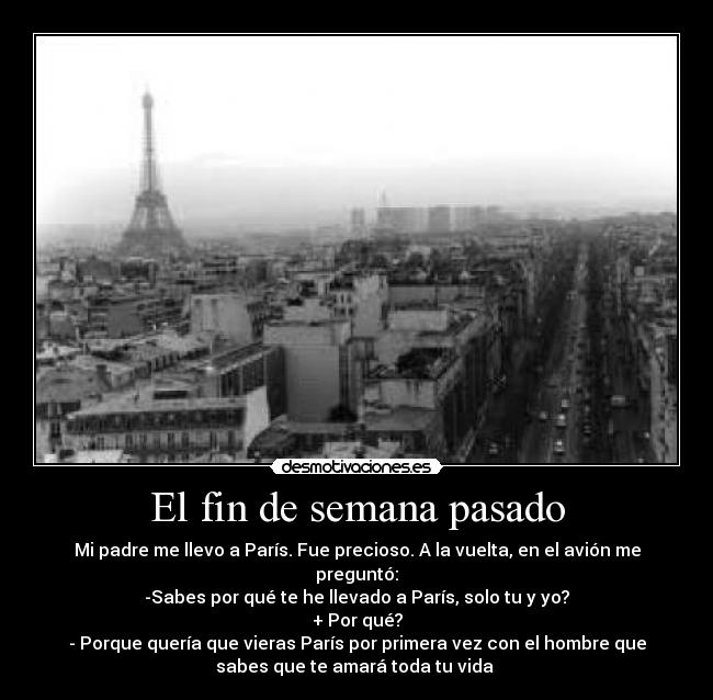 El fin de semana pasado - Mi padre me llevo a París. Fue precioso. A la vuelta, en el avión me
preguntó:
-Sabes por qué te he llevado a París, solo tu y yo?
+ Por qué?
- Porque quería que vieras París por primera vez con el hombre que
sabes que te amará toda tu vida 