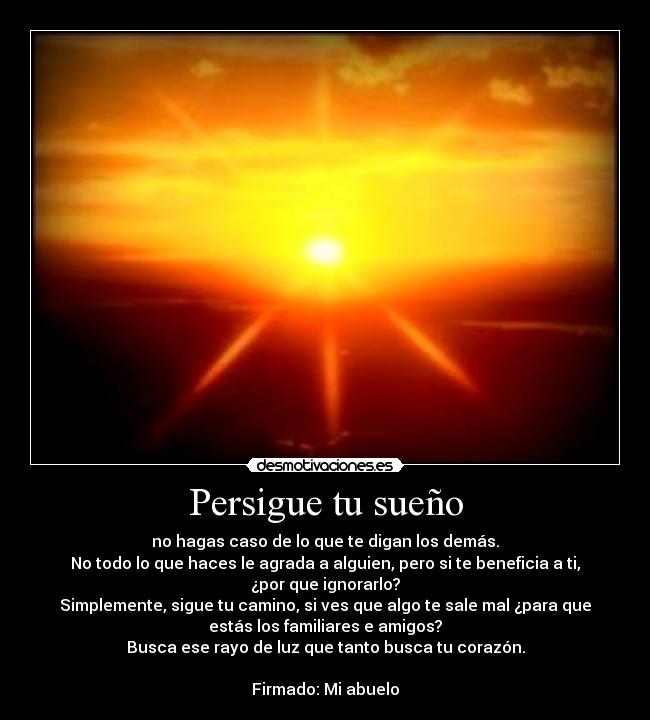 Persigue tu sueño - no hagas caso de lo que te digan los demás.
No todo lo que haces le agrada a alguien, pero si te beneficia a ti,
¿por que ignorarlo?
Simplemente, sigue tu camino, si ves que algo te sale mal ¿para que
estás los familiares e amigos?
Busca ese rayo de luz que tanto busca tu corazón.

Firmado: Mi abuelo