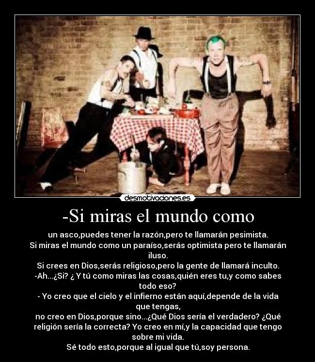 -Si miras el mundo como - un asco,puedes tener la razón,pero te llamarán pesimista.
Si miras el mundo como un paraíso,serás optimista pero te llamarán
iluso.
Si crees en Dios,serás religioso,pero la gente de llamará inculto.
-Ah...¿Si? ¿ Y tú como miras las cosas,quién eres tu,y como sabes
todo eso?
- Yo creo que el cielo y el infierno están aquí,depende de la vida
que tengas,
no creo en Dios,porque sino...¿Qué Dios sería el verdadero? ¿Qué
religión sería la correcta? Yo creo en mí,y la capacidad que tengo
sobre mi vida.
Sé todo esto,porque al igual que tú,soy persona.