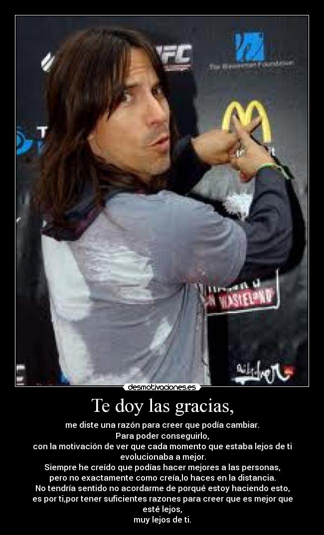 Te doy las gracias, - me diste una razón para creer que podía cambiar.
Para poder conseguirlo,
con la motivación de ver que cada momento que estaba lejos de ti
 evolucionaba a mejor.
Siempre he creído que podías hacer mejores a las personas,
pero no exactamente como creía,lo haces en la distancia.
No tendría sentido no acordarme de porqué estoy haciendo esto,
es por ti,por tener suficientes razones para creer que es mejor que esté lejos,
muy lejos de ti.