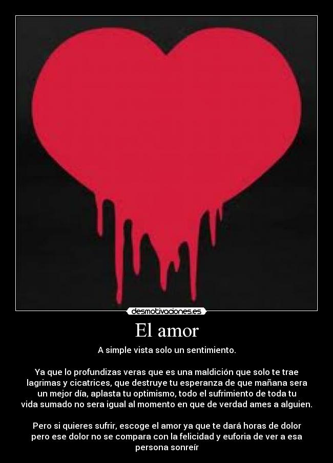 El amor - A simple vista solo un sentimiento.
Ya que lo profundizas veras que es una maldición que solo te trae
lagrimas y cicatrices, que destruye tu esperanza de que mañana sera
un mejor día, aplasta tu optimismo, todo el sufrimiento de toda tu
vida sumado no sera igual al momento en que de verdad ames a alguien.
Pero si quieres sufrir, escoge el amor ya que te dará horas de dolor
pero ese dolor no se compara con la felicidad y euforia de ver a esa
persona sonreír
