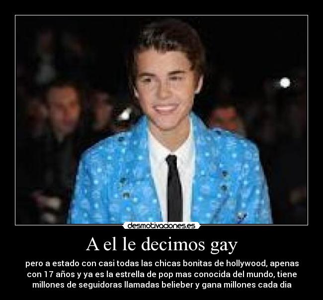 A el le decimos gay - pero a estado con casi todas las chicas bonitas de hollywood, apenas
con 17 años y ya es la estrella de pop mas conocida del mundo, tiene
millones de seguidoras llamadas belieber y gana millones cada dia