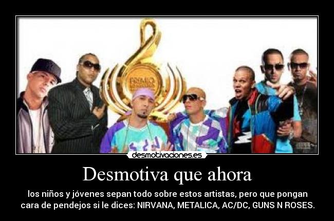 Desmotiva que ahora - los niños y jóvenes sepan todo sobre estos artistas, pero que pongan
cara de pendejos si le dices: NIRVANA, METALICA, AC/DC, GUNS N ROSES.