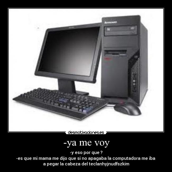 -ya me voy - -y eso por que ?
-es que mi mama me dijo que si no apagaba la computadora me iba
a pegar la cabeza del teclanhyjnudfszkim