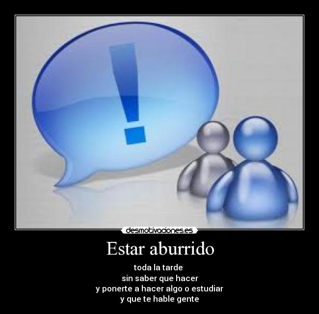 Estar aburrido - toda la tarde 
sin saber que hacer
y ponerte a hacer algo o estudiar
y que te hable gente
