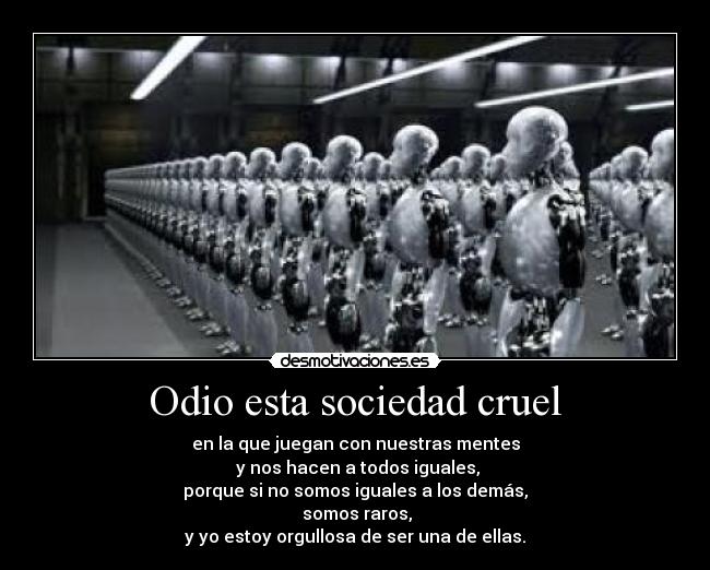 Odio esta sociedad cruel - en la que juegan con nuestras mentes
y nos hacen a todos iguales,
porque si no somos iguales a los demás,
somos raros,
y yo estoy orgullosa de ser una de ellas.