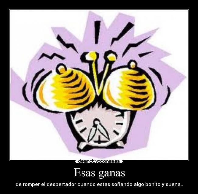 Esas ganas - de romper el despertador cuando estas soñando algo bonito y suena..