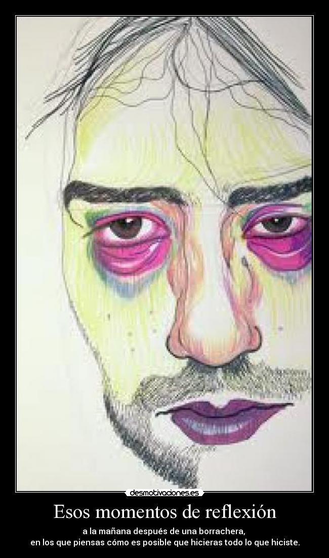 Esos momentos de reflexión - a la mañana después de una borrachera,
en los que piensas cómo es posible que hicieras todo lo que hiciste.