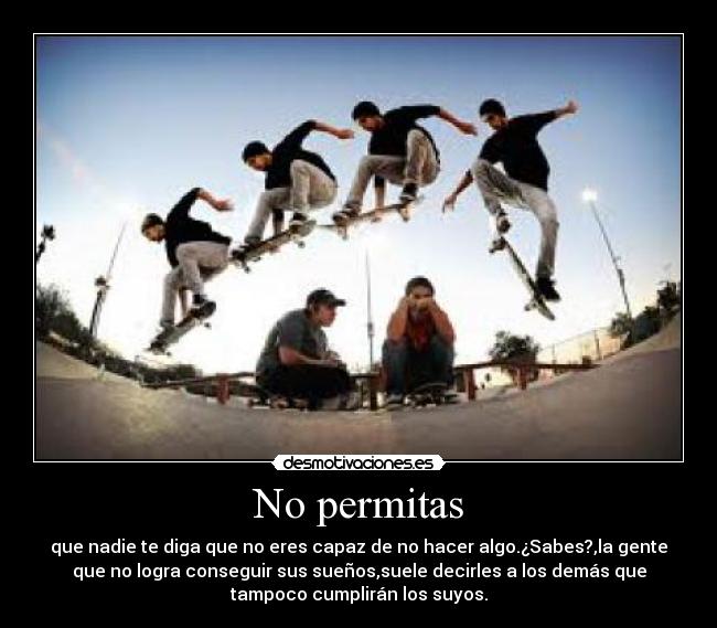 No permitas - que nadie te diga que no eres capaz de no hacer algo.¿Sabes?,la gente
que no logra conseguir sus sueños,suele decirles a los demás que
tampoco cumplirán los suyos.