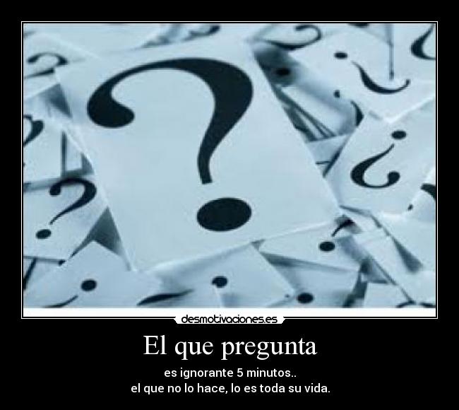 El que pregunta - es ignorante 5 minutos..
el que no lo hace, lo es toda su vida.