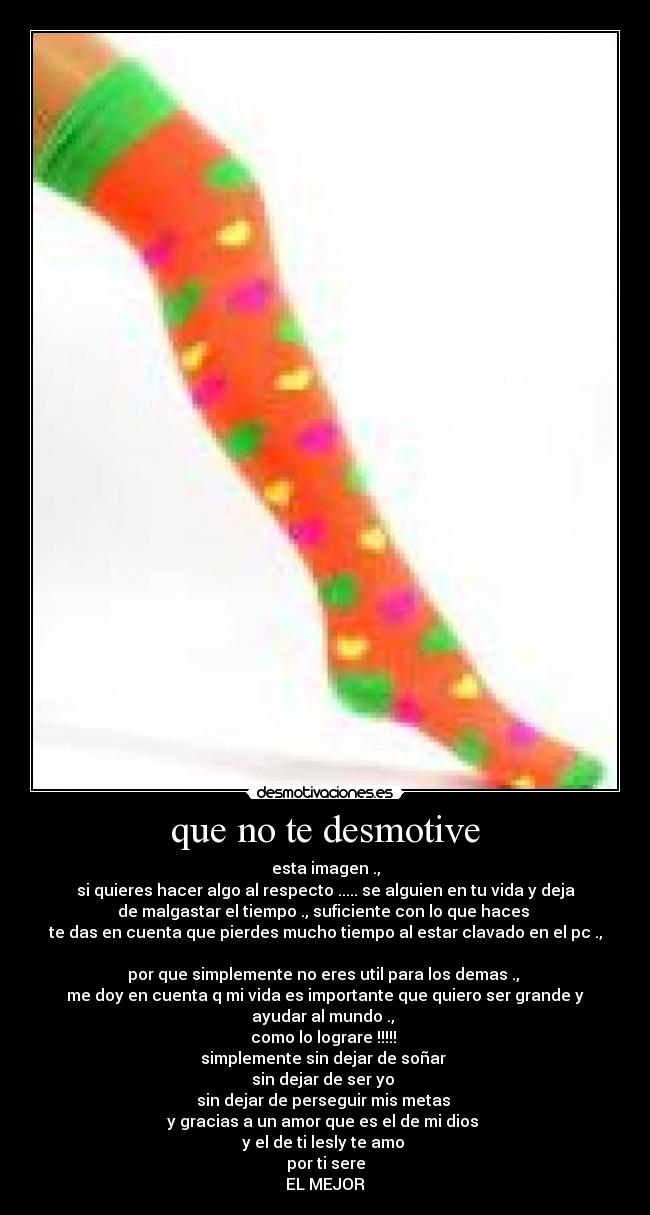 que no te desmotive - esta imagen .,
si quieres hacer algo al respecto ..... se alguien en tu vida y deja
de malgastar el tiempo ., suficiente con lo que haces
te das en cuenta que pierdes mucho tiempo al estar clavado en el pc .,
por que simplemente no eres util para los demas .,
me doy en cuenta q mi vida es importante que quiero ser grande y
ayudar al mundo .,
como lo lograre !!!!!
simplemente sin dejar de soñar
sin dejar de ser yo
sin dejar de perseguir mis metas
y gracias a un amor que es el de mi dios
y el de ti lesly te amo
por ti sere
EL MEJOR