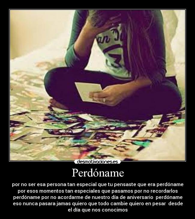 Perdóname - por no ser esa persona tan especial que tu pensaste que era perdóname
por esos momentos tan especiales que pasamos por no recordarlos
perdóname por no acordarme de nuestro día de aniversario perdóname
eso nunca pasara jamas quiero que todo cambie quiero en pesar desde
el día que nos conocimos