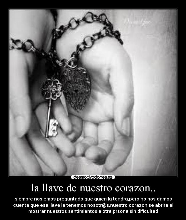 la llave de nuestro corazon.. - siempre nos emos preguntado que quien la tendra,pero no nos damos
cuenta que esa llave la tenemos nosotr@s,nuestro corazon se abrira al
mostrar nuestros sentimientos a otra prsona sin dificultad