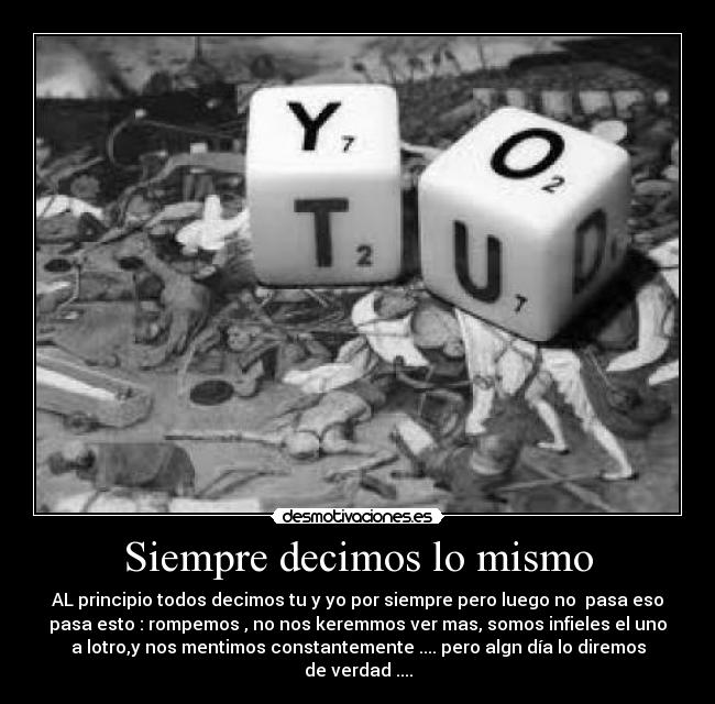 Siempre decimos lo mismo - AL principio todos decimos tu y yo por siempre pero luego no  pasa eso
pasa esto : rompemos , no nos keremmos ver mas, somos infieles el uno
a lotro,y nos mentimos constantemente .... pero algn día lo diremos
de verdad ....