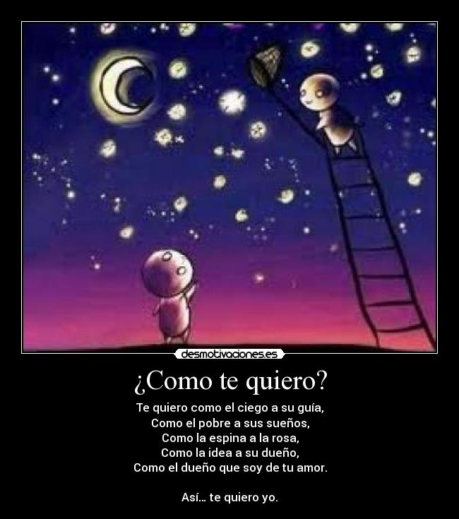 ¿Como te quiero? - Te quiero como el ciego a su guía,
Como el pobre a sus sueños,
Como la espina a la rosa,
Como la idea a su dueño,
Como el dueño que soy de tu amor.
Así… te quiero yo.