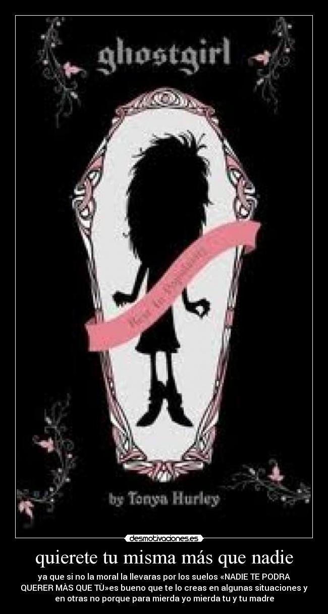 quierete tu misma más que nadie - ya que si no la moral la llevaras por los suelos «NADIE TE PODRA
QUERER MÀS QUE TÙ»es bueno que te lo creas en algunas situaciones y
en otras no porque para mierda yo mierda tu y tu madre