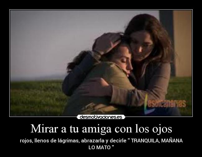 Mirar a tu amiga con los ojos - rojos, llenos de lágrimas, abrazarla y decirle TRANQUILA, MAÑANA LO MATO