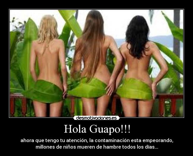 Hola Guapo!!! - ahora que tengo tu atención, la contaminación esta empeorando,
millones de niños mueren de hambre todos los días...