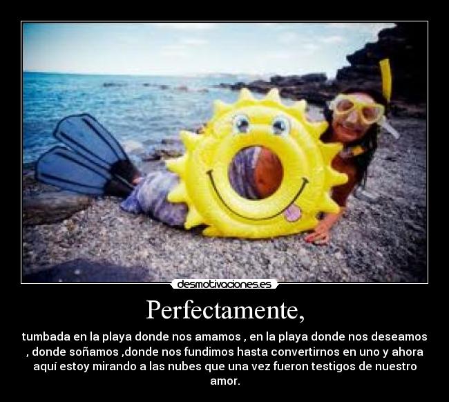 Perfectamente, - tumbada en la playa donde nos amamos , en la playa donde nos deseamos
, donde soñamos ,donde nos fundimos hasta convertirnos en uno y ahora
aquà estoy mirando a las nubes que una vez fueron testigos de nuestro
amor.