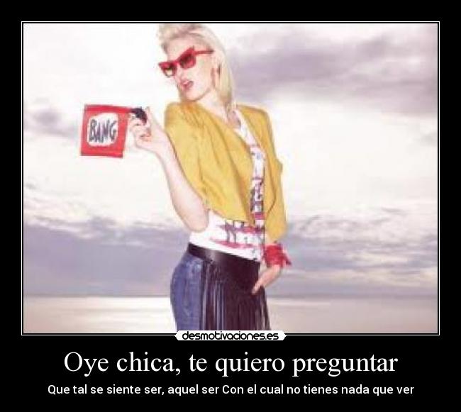 Oye chica, te quiero preguntar - Que tal se siente ser, aquel ser Con el cual no tienes nada que ver